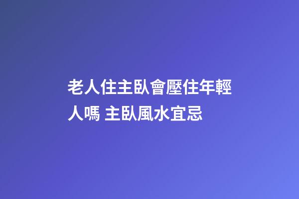 老人住主臥會壓住年輕人嗎 主臥風水宜忌